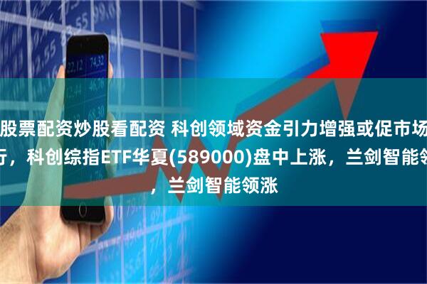 股票配资炒股看配资 科创领域资金引力增强或促市场上行，科创综指ETF华夏(589000)盘中上涨，兰剑智能领涨