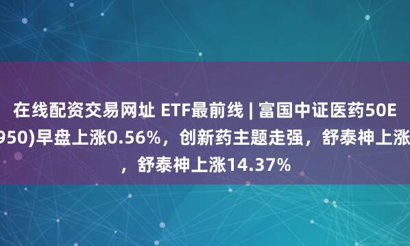 在线配资交易网址 ETF最前线 | 富国中证医药50ETF(515950)早盘上涨0.56%，创新药主题走强，舒泰神上涨14.37%