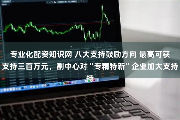 专业化配资知识网 八大支持鼓励方向 最高可获支持三百万元，副中心对“专精特新”企业加大支持