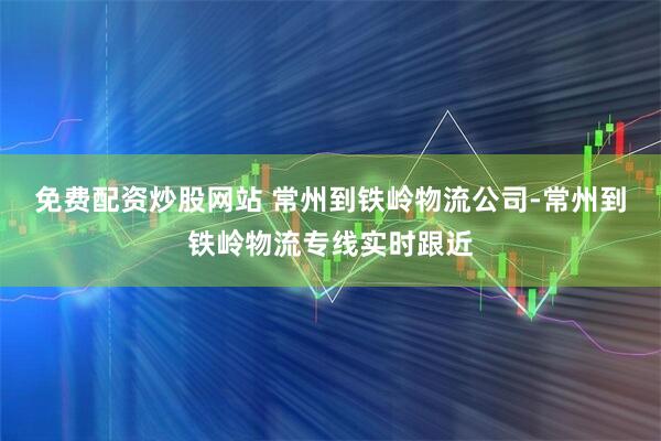 免费配资炒股网站 常州到铁岭物流公司-常州到铁岭物流专线实时跟近