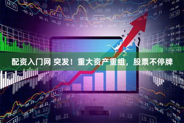 配资入门网 突发！重大资产重组，股票不停牌
