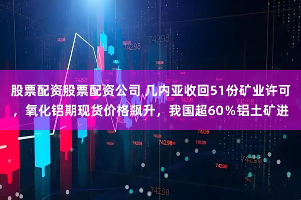 股票配资股票配资公司 几内亚收回51份矿业许可，氧化铝期现货价格飙升，我国超60％铝土矿进