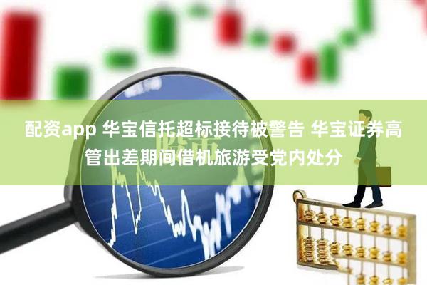 配资app 华宝信托超标接待被警告 华宝证券高管出差期间借机旅游受党内处分