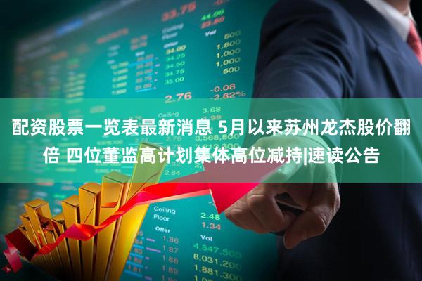 配资股票一览表最新消息 5月以来苏州龙杰股价翻倍 四位董监高计划集体高位减持|速读公告
