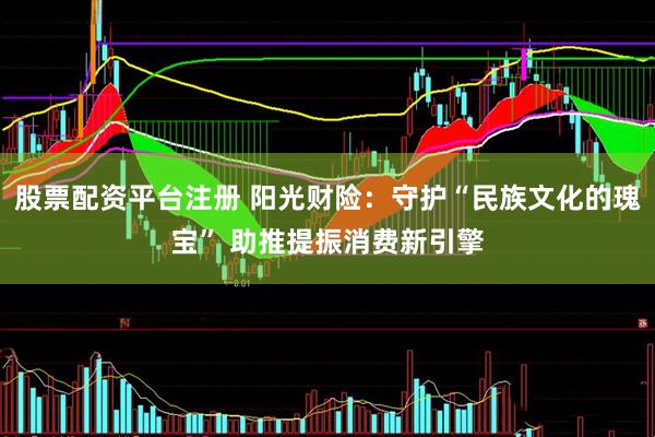 股票配资平台注册 阳光财险：守护“民族文化的瑰宝” 助推提振消费新引擎