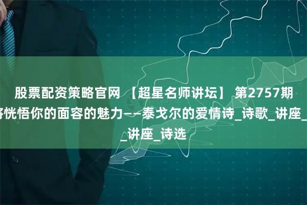 股票配资策略官网 【超星名师讲坛】 第2757期 我将恍悟你的面容的魅力——泰戈尔的爱情诗_诗歌_讲座_诗选