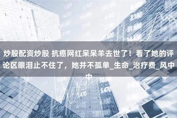 炒股配资炒股 抗癌网红呆呆羊去世了！看了她的评论区眼泪止不住了，她并不孤单_生命_治疗费_风中