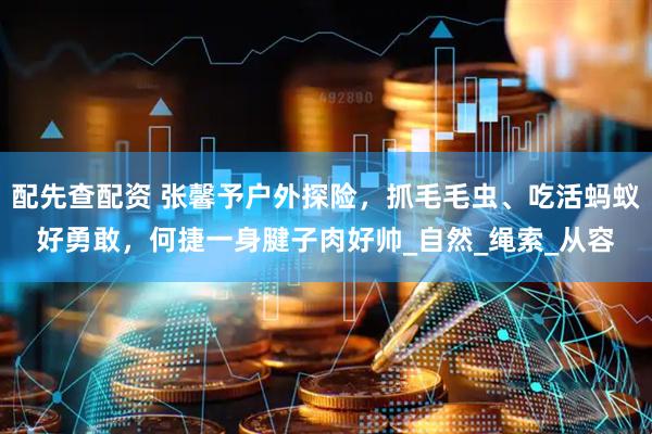 配先查配资 张馨予户外探险，抓毛毛虫、吃活蚂蚁好勇敢，何捷一身腱子肉好帅_自然_绳索_从容